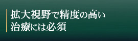 拡大視野で精度の高い治療には必須