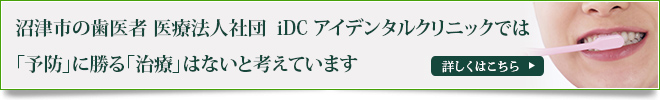 沼津市の歯医者 医療法人社団　iDC アイデンタルクリニックでは
「予防」に勝る「治療」はないと考えています
詳しくはこちら