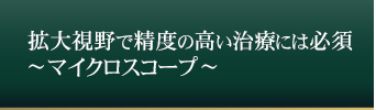 拡大視野で精度の高い治療には必須
	～マイクロスコープ～