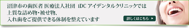 沼津市の歯医者 医療法人社団　iDC アイデンタルクリニックでは
上質な詰め物・被せ物、入れ歯をご提供できる体制を整えています
詳しくはこちら