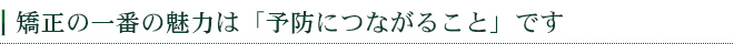 矯正の一番の魅力は「予防につながること」です