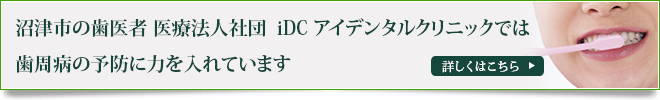 沼津市の歯医者 医療法人社団　iDC アイデンタルクリニックでは
歯周病の予防に力を入れています
詳しくはこちら
