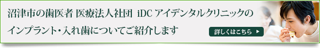 沼津市の歯医者 医療法人社団　iDC アイデンタルクリニックの
インプラント・入れ歯についてご紹介します
詳しくはこちら